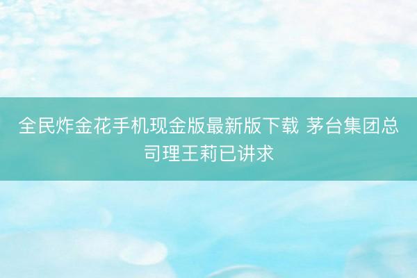 全民炸金花手机现金版最新版下载 茅台集团总司理王莉已讲求