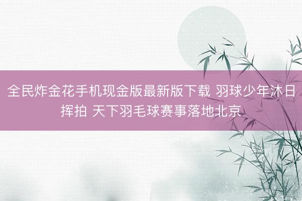 全民炸金花手机现金版最新版下载 羽球少年沐日挥拍 天下羽毛球赛事落地北京