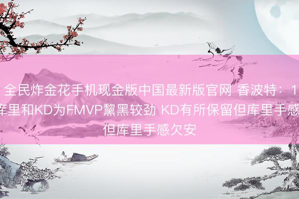 全民炸金花手机现金版中国最新版官网 香波特：18年库里和KD为FMVP黧黑较劲 KD有所保留但库里手感欠安
