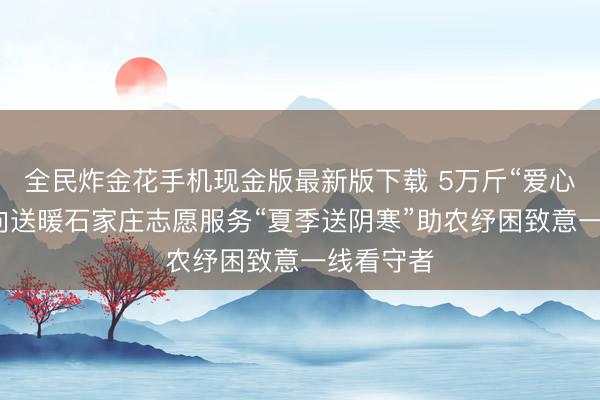 全民炸金花手机现金版最新版下载 5万斤“爱心西瓜”双向送暖石家庄志愿服务“夏季送阴寒”助农纾困致意一线看守者