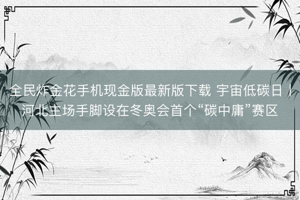 全民炸金花手机现金版最新版下载 宇宙低碳日丨河北主场手脚设在冬奥会首个“碳中庸”赛区