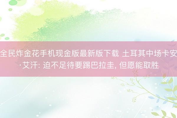 全民炸金花手机现金版最新版下载 土耳其中场卡安·艾汗: 迫不足待要踢巴拉圭， 但愿能取胜